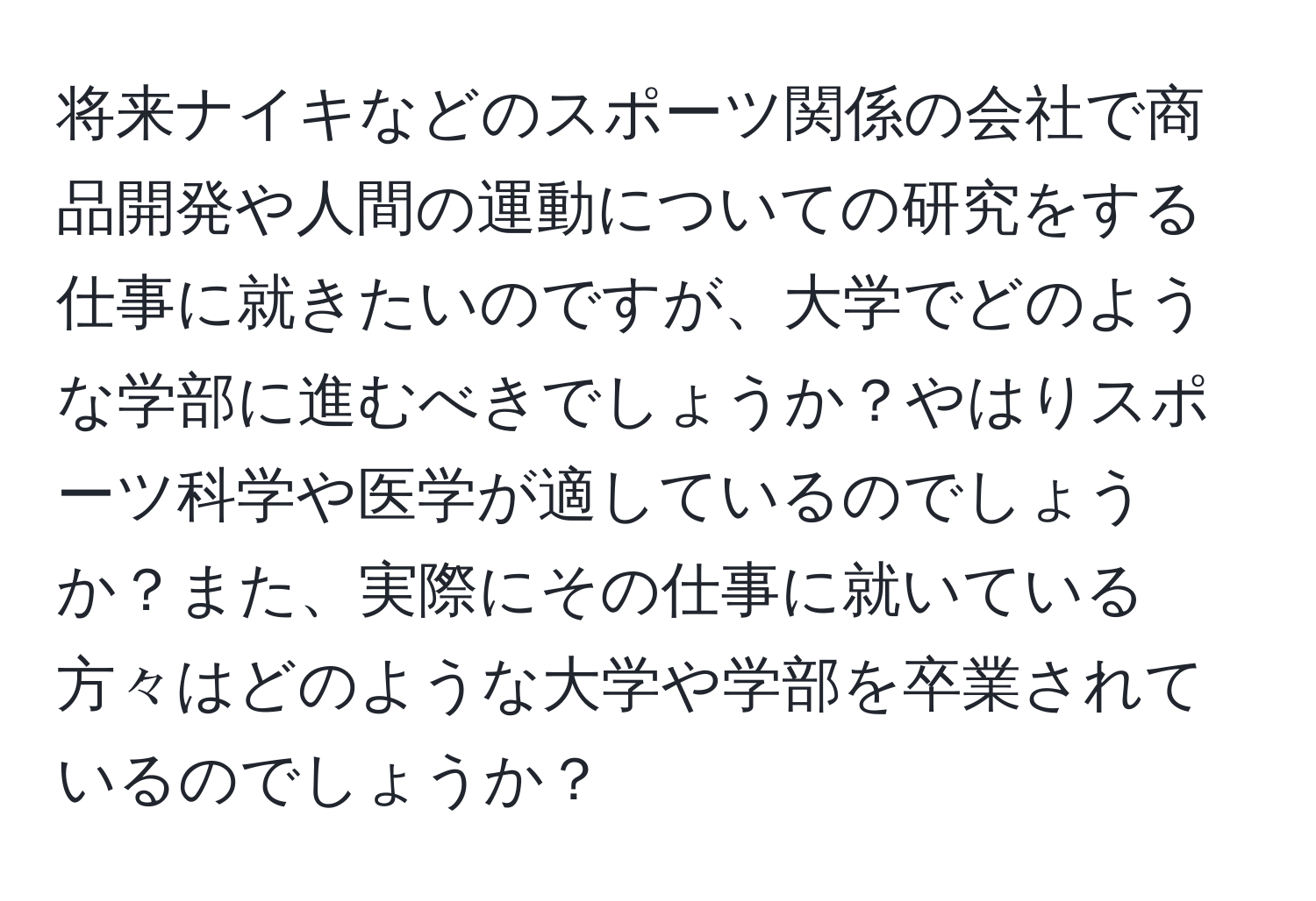 将来ナイキなどのスポーツ関係の会社で商品開発や人間の運動についての研究をする仕事に就きたいのですが、大学でどのような学部に進むべきでしょうか？やはりスポーツ科学や医学が適しているのでしょうか？また、実際にその仕事に就いている方々はどのような大学や学部を卒業されているのでしょうか？