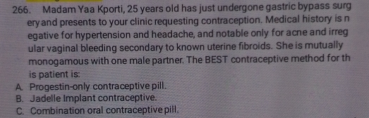 Madam Yaa Kporti, 25 years old has just undergone gastric bypass surg
ery and presents to your clinic requesting contraception. Medical history is n
egative for hypertension and headache, and notable only for acne and irreg
ular vaginal bleeding secondary to known uterine fibroids. She is mutually
monogamous with one male partner. The BEST contraceptive method for th
is patient is:
A. Progestin-only contraceptive pill.
B. Jadelle Implant contraceptive.
C. Combination oral contraceptive pill.