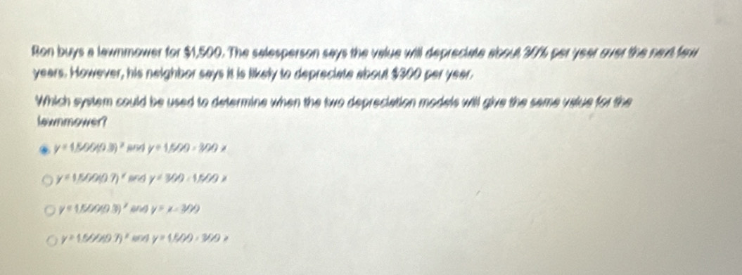 Ron buys a lawnmower for $1,500. The selesperson says the value will depreciate aboul307% per year over the naxd faw
years. However, his neighbor says it is likely to depreciate about $300 per year.
Which system could be used to determine when the two depreciation models will give the same value for the
lownmower?
y=1500(9.3)^2 y=1500-300x
y=1500(0.7)^x and y=300-1500x
y=1500(9.3)^2 eng y=x-300
y=1.5O/40.7)^x y=(f/m,30(x