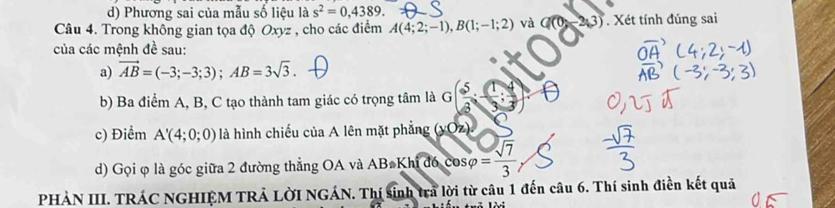 Phương sai của mẫu số liệu là s^2=0,4389. 
Câu 4. Trong không gian tọa độ Oxyz , cho các điểm A(4;2;-1), B(1;-1;2) và 3. Xét tính đúng sai 
của các mệnh đề sau: 
a) vector AB=(-3;-3;3); AB=3sqrt(3). 
b) Ba điểm A, B, C tạo thành tam giác có trọng tâm là G( 5/8 ; 1/3 ; 4/3 )
c) Điểm A'(4;0;0) là hình chiếu của A lên mặt phẳng (yOz). 
d) Gọi φ là góc giữa 2 đường thẳng OA và ABaKhwidehat Idbcos varphi cos varphi = sqrt(7)/3 
PHÀN III. TRÁC NGHIỆM TRẢ LỜI NGÁN. Thí sinh tra lời từ câu 1 đến câu 6. Thí sinh điền kết quả