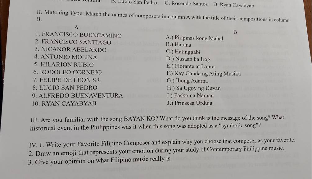 B. Lucio San Pedro C. Rosendo Santos D. Ryan Cayabyab
II. Matching Type: Match the names of composers in column A with the title of their compositions in column
B.
A
B
1. FRANCISCO BUENCAMINO A.) Pilipinas kong Mahal
2. FRANCISCO SANTIAGO B.) Harana
3. NICANOR ABELARDO C.) Hatinggabi
4. ANTONIO MOLINA D.) Nasaan ka Irog
5. HILARION RUBIO E.) Florante at Laura
6. RODOLFO CORNEJO F.) Kay Ganda ng Ating Musika
7. FELIPE DE LEON SR. G.) Ibong Adarna
8. LUCIO SAN PEDRO H.) Sa Ugoy ng Duyan
9. ALFREDO BUENAVENTURA I.) Pasko na Naman
10. RYAN CAYABYAB J.) Prinsesa Urduja
III. Are you familiar with the song BAYAN KO? What do you think is the message of the song? What
historical event in the Philippines was it when this song was adopted as a “symbolic song”?
IV. 1. Write your Favorite Filipino Composer and explain why you choose that composer as your favorite.
2. Draw an emoji that represents your emotion during your study of Contemporary Philippine music.
3. Give your opinion on what Filipino music really is.