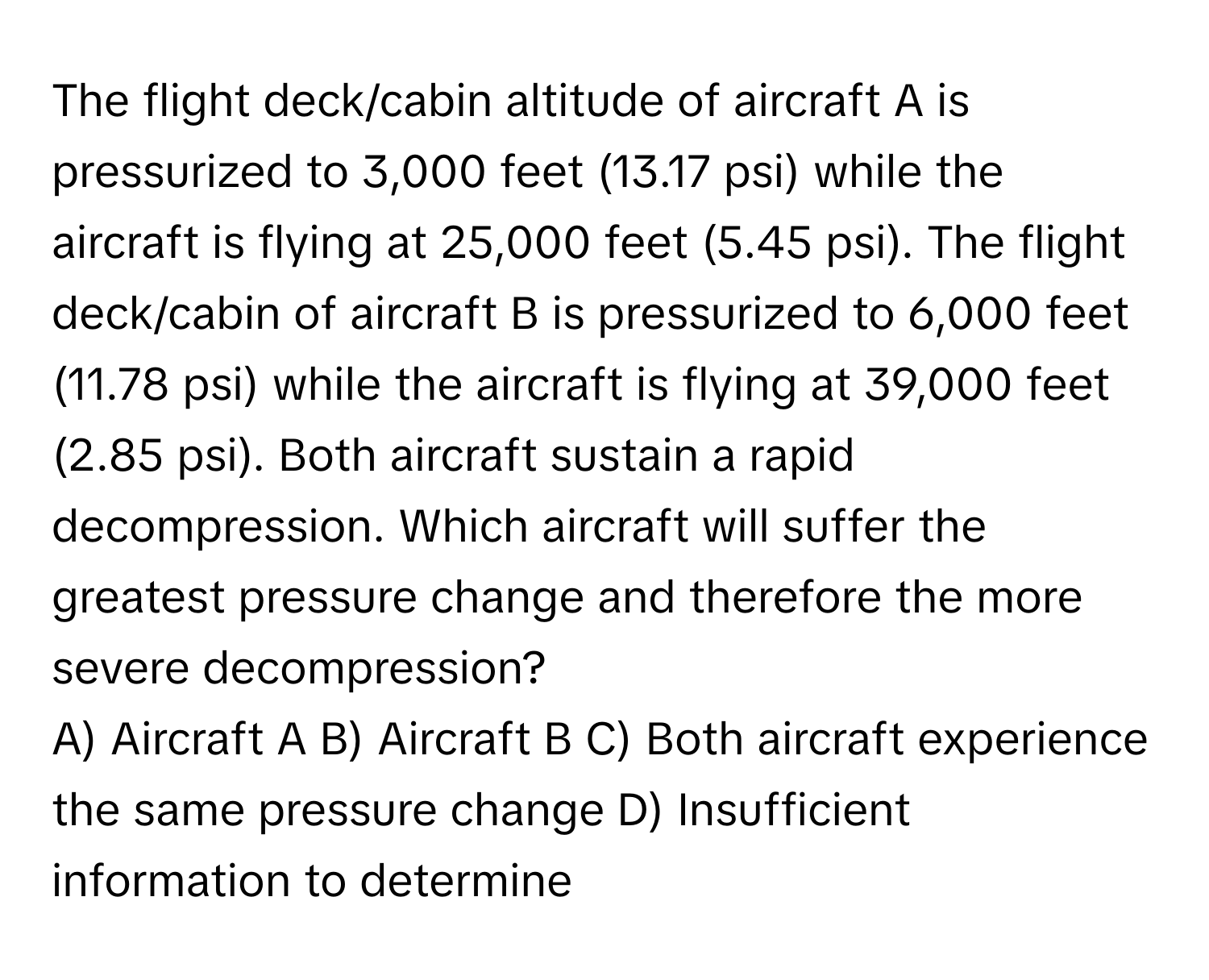 The flight deck/cabin altitude of aircraft A is pressurized to 3,000 feet (13.17 psi) while the aircraft is flying at 25,000 feet (5.45 psi). The flight deck/cabin of aircraft B is pressurized to 6,000 feet (11.78 psi) while the aircraft is flying at 39,000 feet (2.85 psi). Both aircraft sustain a rapid decompression. Which aircraft will suffer the greatest pressure change and therefore the more severe decompression?

A) Aircraft A B) Aircraft B C) Both aircraft experience the same pressure change D) Insufficient information to determine