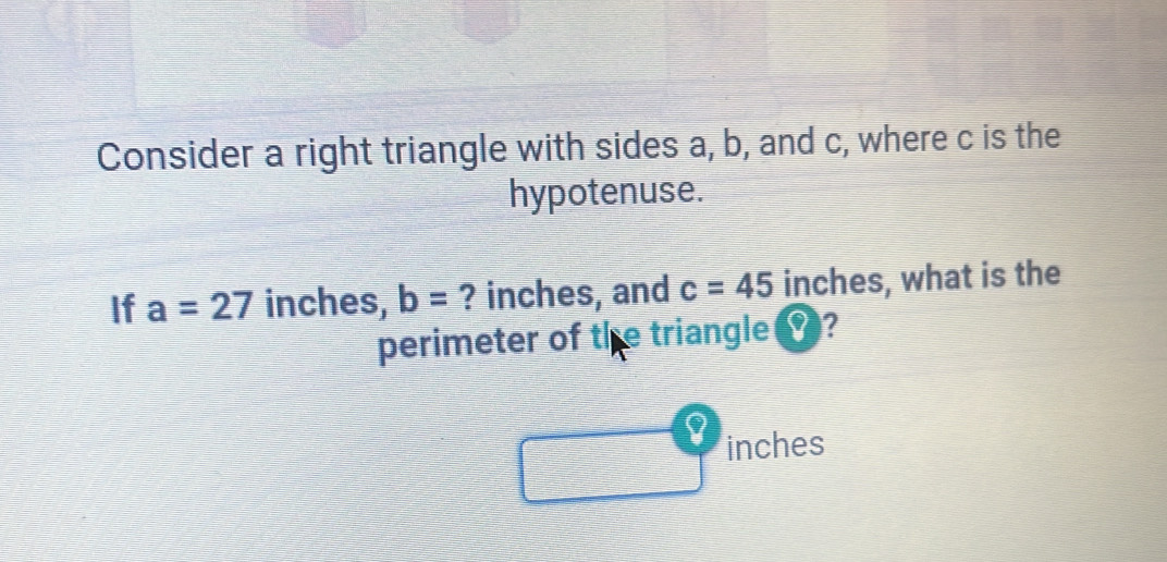 Consider a right triangle with sides a, b, and c, where c is the 
hypotenuse. 
If a=27 inches, b= ? inches, and c=45 inches, what is the 
perimeter of the triangle ?
inches