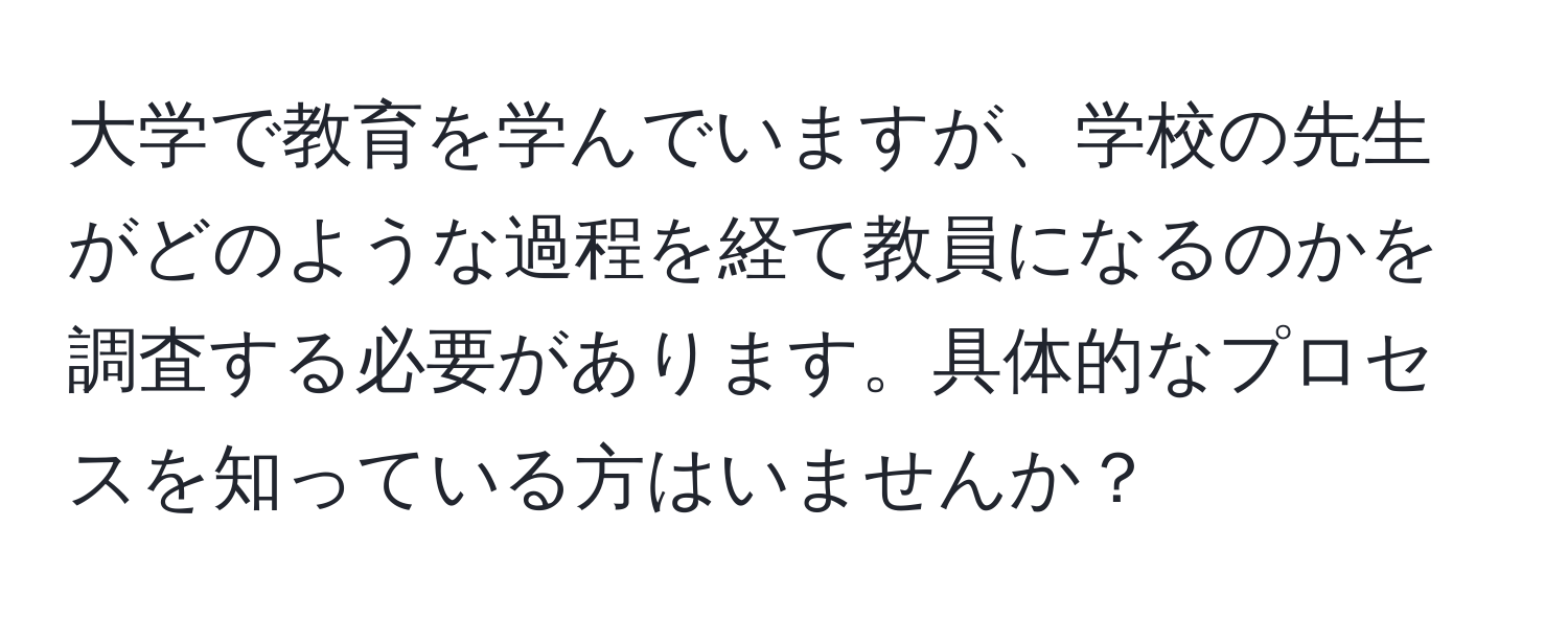 大学で教育を学んでいますが、学校の先生がどのような過程を経て教員になるのかを調査する必要があります。具体的なプロセスを知っている方はいませんか？