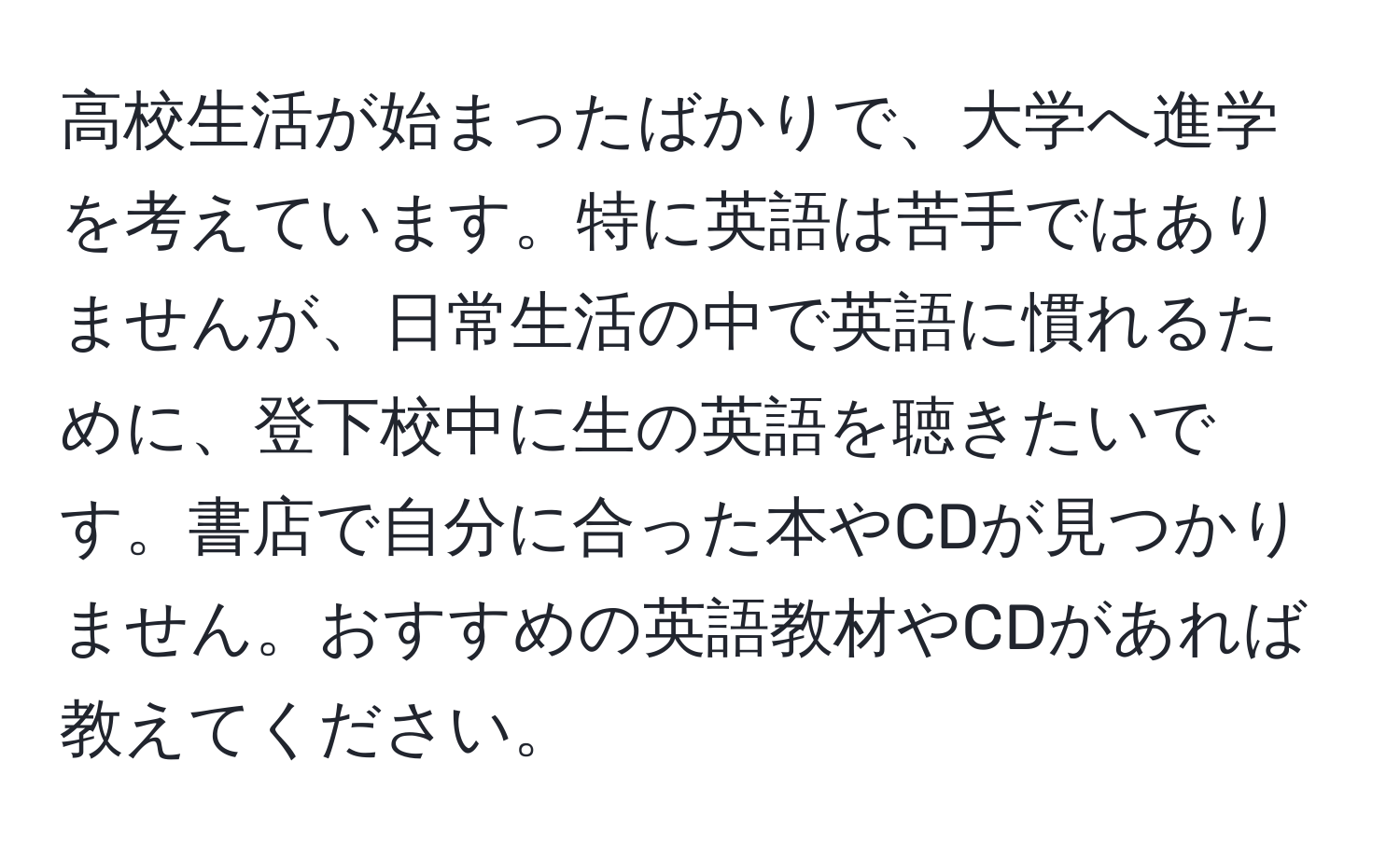 高校生活が始まったばかりで、大学へ進学を考えています。特に英語は苦手ではありませんが、日常生活の中で英語に慣れるために、登下校中に生の英語を聴きたいです。書店で自分に合った本やCDが見つかりません。おすすめの英語教材やCDがあれば教えてください。