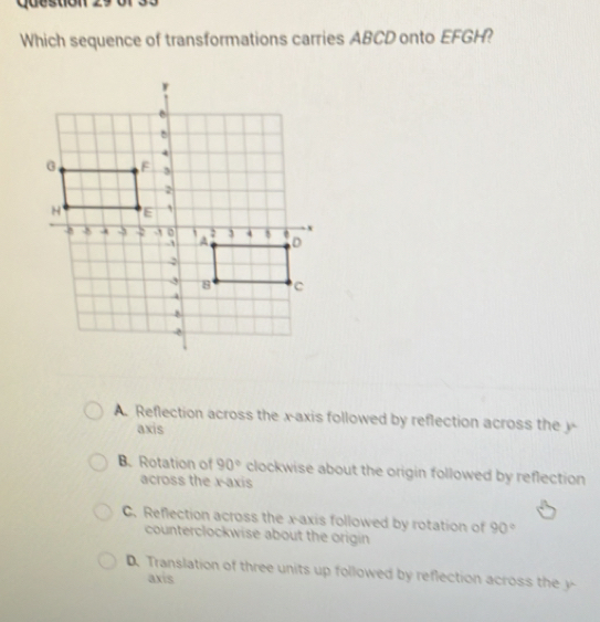 Cuestion
Which sequence of transformations carries ABCD onto EFGH?
A. Reflection across the x-axis followed by reflection across the y -
axis
B. Rotation of 90° clockwise about the origin followed by reflection
across the x-axis
C. Reflection across the x-axis followed by rotation of 90°
counterclockwise about the origin
D. Translation of three units up followed by reflection across the y
axis