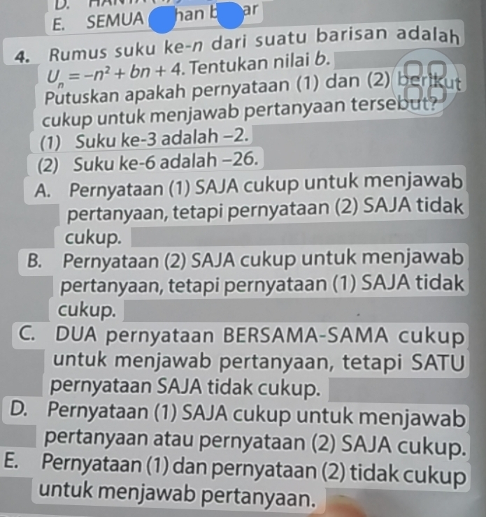 SEMUA han b ar
4. Rumus suku ke-n dari suatu barisan adalah
U_n=-n^2+bn+4 Tentukan nilai b.
Pütuskan apakah pernyataan (1) dan (2) berikut
cukup untuk menjawab pertanyaan tersebut?
(1) Suku ke -3 adalah −2.
(2) Suku ke -6 adalah −26.
A. Pernyataan (1) SAJA cukup untuk menjawab
pertanyaan, tetapi pernyataan (2) SAJA tidak
cukup.
B. Pernyataan (2) SAJA cukup untuk menjawab
pertanyaan, tetapi pernyataan (1) SAJA tidak
cukup.
C. DUA pernyataan BERSAMA-SAMA cukup
untuk menjawab pertanyaan, tetapi SATU
pernyataan SAJA tidak cukup.
D. Pernyataan (1) SAJA cukup untuk menjawab
pertanyaan atau pernyataan (2) SAJA cukup.
E. Pernyataan (1) dan pernyataan (2) tidak cukup
untuk menjawab pertanyaan.