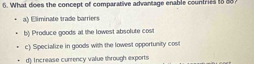 What does the concept of comparative advantage enable countries to do?
a) Eliminate trade barriers
b) Produce goods at the lowest absolute cost
c) Specialize in goods with the lowest opportunity cost
d) Increase currency value through exports