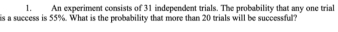 An experiment consists of 31 independent trials. The probability that any one trial 
is a success is 55%. What is the probability that more than 20 trials will be successful?