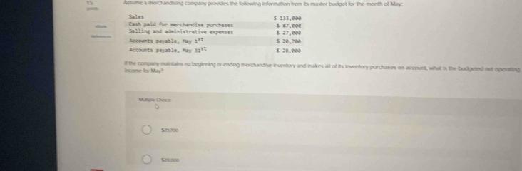 Assume a merchandising company provides the following information from its master budget for the month of May:
Sales $ 133,000
Cash paid for merchandise purchases
Selling and administrative expenses $ 27,000 $ 87,000
R trnes Accounts payable, May 1^(st) $ 20,700
Accounts payable, May 32^(tt) $ 28,000
If the company maintains no beginning or ending merchandise inventory and makes all of its inventory purchases on account, what is the budgeted net operalting
income for May?
Multiple Choice
$29,700
$28000