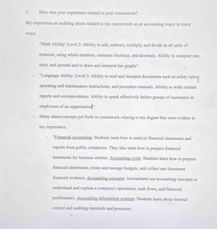 How was your experience related to your coursework? 
My experience an auditing intern related to my coursework as an accounting major in many 
ways. 
“Math Ability: Level 2: Ability to add, subtract, multiply, and divide in all units of 
measure, using whole numbers, common fractions, and decimals. Ability to compute rate, 
ratio, and percent and to draw and interpret bar graphs' 
'Language Ability: Level 3: Ability to read and interpret documents such as safety rulesr 
operating and maintenance instructions, and procedure manuals. Ability to write routine 
reports and correspondence. Ability to speak effectively before groups of customers or 
employces of an organization ' 
Many ideas/concepts put forth in coursework relating to my degree that were evident in 
my experience. 
''Financial accounting: Students learn how to analyze financial statements and 
reports from public companies. They also learn how to prepare financial 
statements for business entities. Accounting cycle: Students learn how to prepare 
financial statements, create and manage budgets, and collect and document 
financial evidence. Accounting concepts: Accountants use accounting concepts to 
understand and explain a company's operations, cash flows, and financial 
performance. Accounting information systems: Students learn about internal 
control and auditing standards and processes.