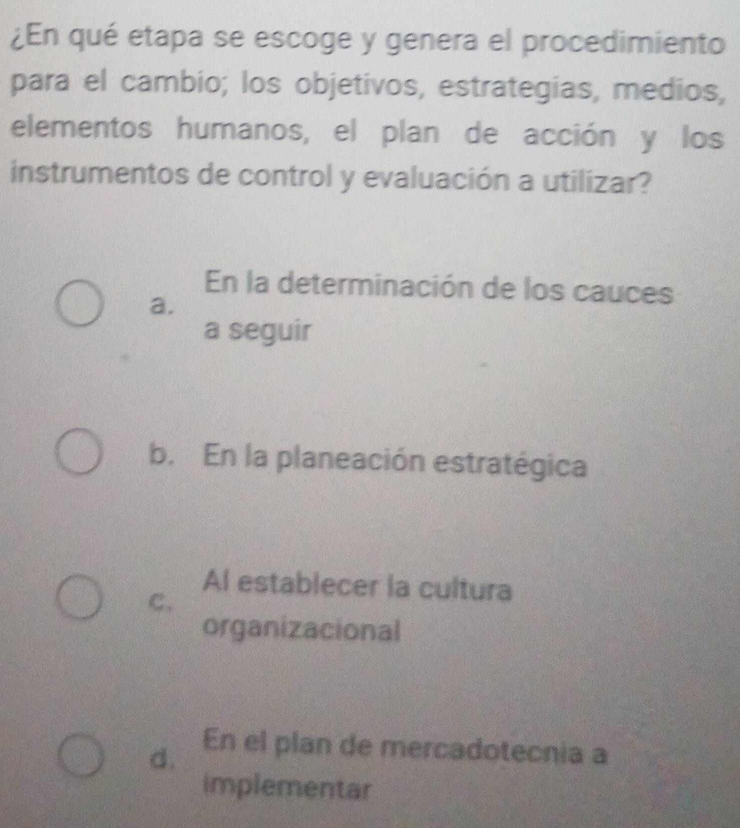 ¿En qué etapa se escoge y genera el procedimiento
para el cambio; los objetivos, estrategias, medios,
elementos humanos, el plan de acción y los
instrumentos de control y evaluación a utilizar?
En la determinación de los cauces
a.
a seguir
b. En la planeación estratégica
Al establecer la cultura
C.
organizacional
d.
En el plan de mercadotecnia a
implementar