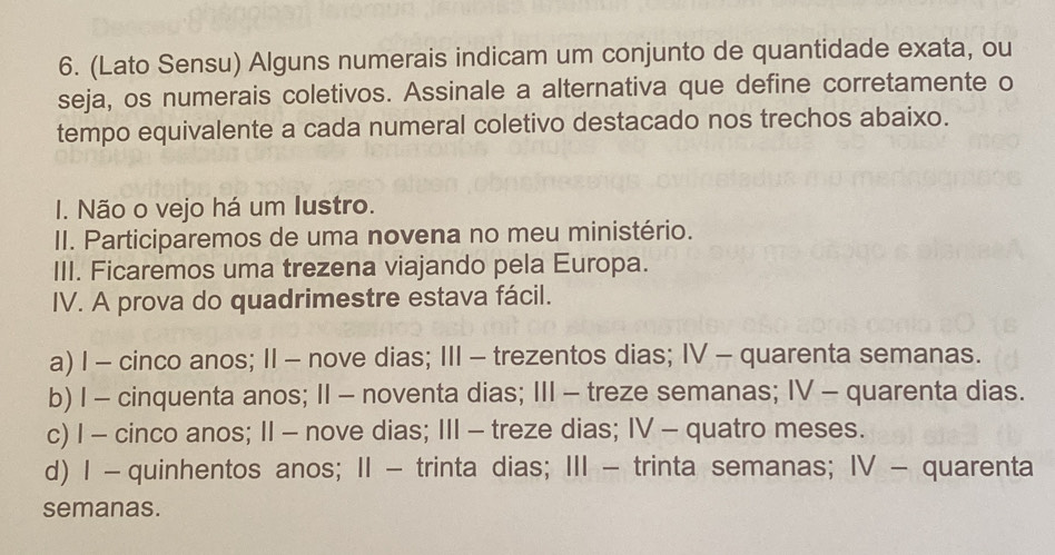 (Lato Sensu) Alguns numerais indicam um conjunto de quantidade exata, ou
seja, os numerais coletivos. Assinale a alternativa que define corretamente o
tempo equivalente a cada numeral coletivo destacado nos trechos abaixo.
I. Não o vejo há um Iustro.
II. Participaremos de uma novena no meu ministério.
III. Ficaremos uma trezena viajando pela Europa.
IV. A prova do quadrimestre estava fácil.
a) I - cinco anos; II - nove dias; III - trezentos dias; IV - quarenta semanas.
b) I - cinquenta anos; II - noventa dias; III - treze semanas; IV - quarenta dias.
c) I - cinco anos; II - nove dias; III - treze dias; IV - quatro meses.
d) Ⅰ - quinhentos anos; ⅡI - trinta dias; III - trinta semanas; IV - quarenta
semanas.