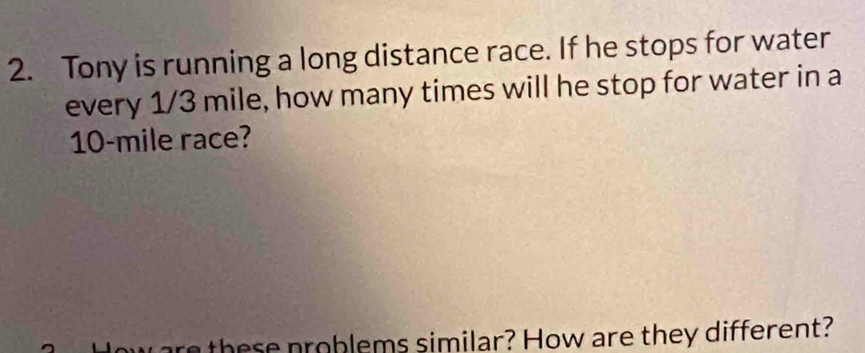 Tony is running a long distance race. If he stops for water 
every 1/3 mile, how many times will he stop for water in a
10-mile race? 
h p roblems similar? How are they different?