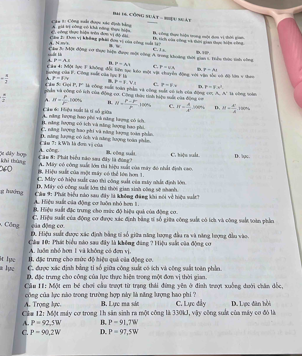 CônG SUÁT - HIệU SUát
Câu 1: Công suất được xác định bằng
_
A. giá trị công có khả năng thực hiện. B. công thực hiện trong một đơn vị thời gian.
C. công thực hiện trên đơn vị độ dài. D. tích của công và thời gian thực hiện công.
Câu 2: Đơn vị không phải đơn vị của công suất là?
A. N.m/s.
B. W. C. J.s. D. HP.
suất là
Câu 3: Một động cơ thực hiện được một công A trong khoảng thời gian t. Biểu thức tính công
A. P=A.t
B. P=A/t C. P=t/A D. P=At
Câu 4: Một lực F không đổi liên tục kéo một vật chuyển động với vận tốc có độ lớn v theo
hướng của F. Công suất của lực F là
= π /2 
A. P=F/v
B. P=F .V.t C. P=F.v D. P=F.v^2.
Câu 5: Gọi P, P* là công suất toàn phần và công suất có ích của động cơ; A, A' là công toàn
phần và công có ích của động cơ. Công thức tính hiệu suất của động cơ
= π /2 
A. H= P/P' .100% B. H= (P-P')/P . 100% C. H= A/A' .100% D. H= A'/A 
Câu 6: Hiệu suất là tỉ số giữa.100%
A. năng lượng hao phí và năng lượng có ích.
B. năng lượng có ích và năng lượng hao phí.
C. năng lượng hao phí và năng lượng toàn phần.
D. năng lượng có ích và năng lượng toàn phần.
Câu 7: kWh là đơn vị của
A. công. B. công suất. D. lực.
C. hiệu suất.
ột dây hợp  Câu 8: Phát biểu nào sau đây là đúng?
khi thùng A. Máy có công suất lớn thì hiệu suất của máy đó nhất định cao.
060 B. Hiệu suất của một máy có thể lớn hơn 1.
C. Máy có hiệu suất cao thì công suất của máy nhất định lớn.
D. Máy có công suất lớn thì thời gian sinh công sẽ nhanh.
g hướng  Câu 9: Phát biểu nào sau đây là không đúng khi nói về hiệu suất?
A. Hiệu suất của động cơ luôn nhỏ hơn 1.
B. Hiệu suất đặc trưng cho mức độ hiệu quả của động cơ.
C. Hiệu suất của động cơ được xác định bằng tỉ số giữa công suất có ích và công suất toàn phần
.  Công của động cơ.
D. Hiệu suất được xác định bằng tỉ số giữa năng lượng đầu ra và năng lượng đầu vào.
Câu 10: Phát biểu nào sau đây là không đúng ? Hiệu suất của động cơ
A. luôn nhỏ hơn 1 và không có đơn vị.
ôt lực B. đặc trưng cho mức độ hiệu quả của động cơ.
a lực C. được xác định bằng tỉ số giữa công suất có ích và công suất toàn phần.
D. đặc trưng cho công của lực thực hiện trong một đơn vị thời gian.
Câu 11: Một em bé chơi cầu trượt từ trạng thái đứng yên ở đỉnh trượt xuống dưới chân dốc,
công của lực nào trong trường hợp này là năng lượng hao phí ?
A. Trọng lực. B. Lực ma sát C. Lực đẩy D. Lực đàn hồi
Câu 12: Một máy cơ trong 1h sản sinh ra một công là 330kJ, vậy công suất của máy cơ đó là
A. P=92,5W B. P=91,7W
C. P=90,2W D. P=97,5W