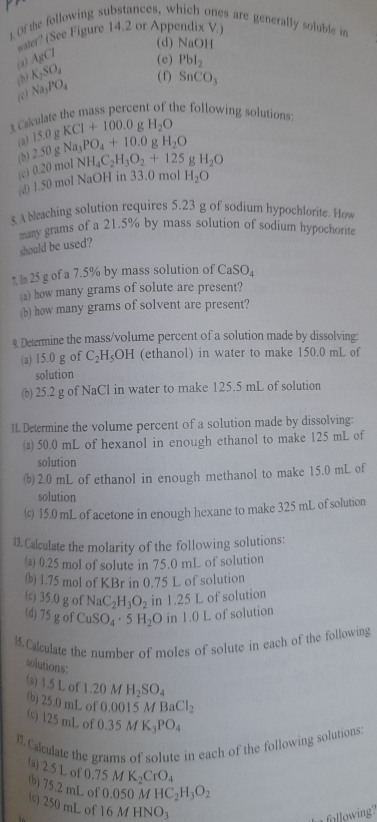 Of the following substances, which ones are generally soluble in
water? (See Figure 14.2 or Appendix V.)
(d) NaOH
(a) AgCl (e) Pbl_2
(b) K_2SO_4 ( f) SnCO_3
(c) Na_1PO_4
t Calculate the mass percent of the following solutions
. H_2O
(a) g H_2O
(b) 2.50gNa_3PO_4+10.0 15.0g KCI+100.0
(c) ( 20 mol NH_4C_2H_3O_2+125 g H_2O
d 1.50 mol NaOH in 33.0 mol H_2O
s A bleaching solution requires 5.23 g of sodium hypochlorite. How
many grams of a 21.5% by mass solution of sodium hypochorite
should be used?
* l 25 g of a 7.5% by mass solution of CaSO_4
(a) how many grams of solute are present?
(b) how many grams of solvent are present?
9 Determine the mass/volume percent of a solution made by dissolving:
(a) 15.0 g of C_2H_5OH (ethanol) in water to make 150.0 mL of
solution
(b) 25.2 g of NaCl in water to make 125.5 mL of solution
11. Determine the volume percent of a solution made by dissolving:
a 50.0 mL of hexanol in enough ethanol to make 125 mL of
solution
(b) 2.0 mL of ethanol in enough methanol to make 15.0 mL of
solution
(c) 15.0 mL of acetone in enough hexane to make 325 mL of solution
13. Calculate the molarity of the following solutions:
(a) 0.25 mol of solute in 75.0 mL of solution
() 1.75 mol of KBr in 0.75 L of solution
(c) 35.0 g of NaC_2H_3O_2 in 1.25 L of solution
(d) 75gof CuSO_4· 5H_2O in 1.0 L of solution
1.Calculate the number of moles of solute in each of the following
solutions:
(a) 1.5 L o 1.20MH_2SO_4
b) 25.0 mL of 0.0015 M BaCl_2
(s) 125 mL of ( 0.35MK_3PO_4
1. Calculate the grams of solute in each of the following solutions:
0.75MK_2CrO_4
(a) 2.5 L of (b) 75.2 mL of 0.050MHC_2H_3O_2
() 250 mL of
16MHNO_3
following?