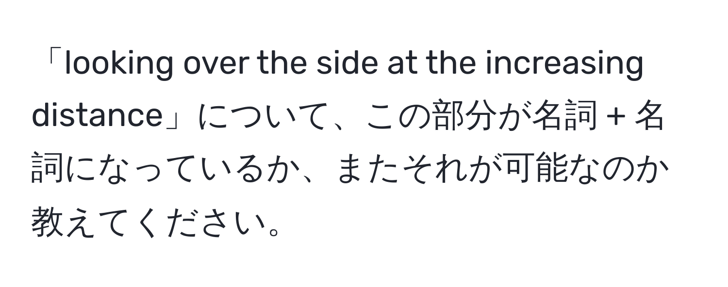 「looking over the side at the increasing distance」について、この部分が名詞 + 名詞になっているか、またそれが可能なのか教えてください。