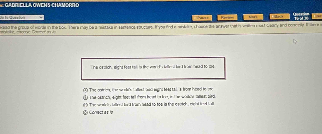 GABRIELLA OWENS CHAMORRO
Go to Question Pause Review Mark Back Question Tha
16 of 30
Read the group of words in the box. There may be a mistake in sentence structure. If you find a mistake, choose the answer that is written most clearly and correctly. If there i
mistake, choose Correct as is
The ostrich, eight feet tall is the world's tallest bird from head to toe.
The ostrich, the world's tallest bird eight feet tall is from head to toe.
The ostrich, eight feet tall from head to toe, is the world's tallest bird.
The world's tallest bird from head to toe is the ostrich, eight feet tall.
Correct as is