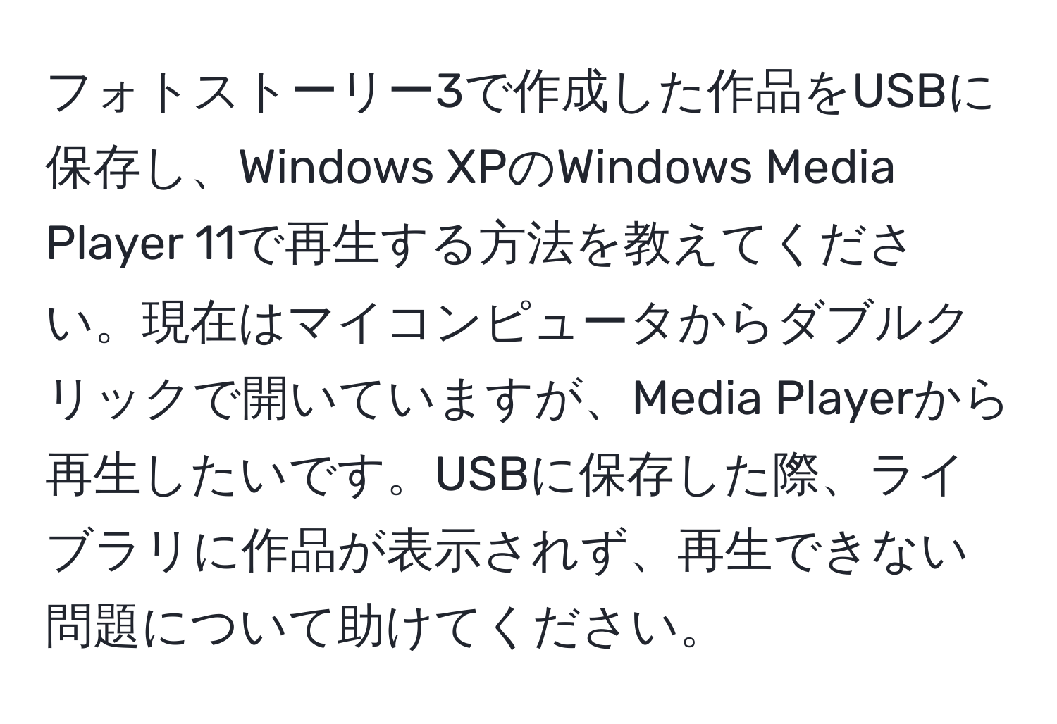 フォトストーリー3で作成した作品をUSBに保存し、Windows XPのWindows Media Player 11で再生する方法を教えてください。現在はマイコンピュータからダブルクリックで開いていますが、Media Playerから再生したいです。USBに保存した際、ライブラリに作品が表示されず、再生できない問題について助けてください。