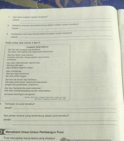 Apa tema kutipan cerpen tersebut? 
_ 
Jawab. 
_ 
_ 
2. Jelaskan amanat yong terkandung dalam kutipan cerpen tersebul! 
_ 
Jewab 
_ 
3. Analisislah informasi terstret dalam kutipan cerpen tersebut 
_ 
Jarwab: 
Puisi untuk soal nomor 4 dan 5. 
ā ka kau tak sanooup laoi bertarv Ucapkan Kata-katamu 
Aka ka u tah an kata-katamu kau akan dienggelamkan keputusan-keputusan 
ferampas mulutmu tak bisa mengucapkan apa maumu 
kau akan diperakukan seperti batu 
alau dicabut seperti rumput dbuang cpungut 
tau mencarc 
tak bisa ambil bagian diisi apa saja menarima 
jika kau tak berani lagi bertanya 
jang an kau penjarakan u ca panm kita akan jadí korban keputusan-keputusan 
jika kau menghamba pada ketakutan 
kita akan memperpanjang barisan perbudakan 
kemasan-kentingan-sorogenen Sumber: Wii Thakul, ''Ucaokan Kata-kstamu'' dalam Aku Iai 
t Møbru, Tançersna, indonesia TETA, 2004 
4. Tentukan isi puisi tersebut! 
Jawab_ 
_ 
Apa pesan tersirat yang terkandung dalam puisi tersebut? 
Jawab:_ 
_ 
Memahami Unsur-Unsur Pembangun Puisi 
Puisi merupakan karya sastra yang disajikan