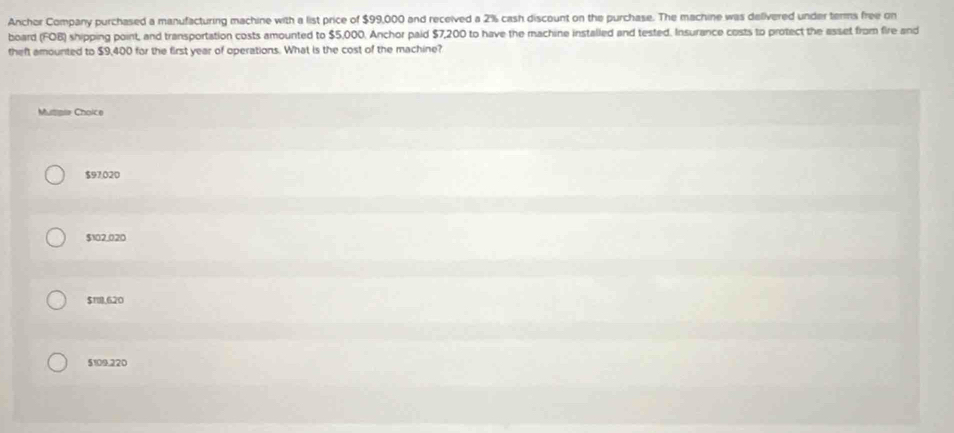 Anchor Company purchased a manufacturing machine with a list price of $99,000 and received a 2% cash discount on the purchase. The machine was delivered under terms free on
board (FOB) shipping point, and transportation costs amounted to $5,000. Anchor paid $7,200 to have the machine installed and tested. Insurance costs to protect the asset from fire and
theft amounted to $9,400 for the first year of operations. What is the cost of the machine?
Mumeie Choice
$97.020
$102.020
$118,620
5109.220