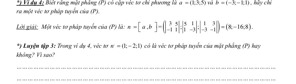 ) Ví dụ 4: Biết răng mặt phăng (P) có cặp véc tơ chỉ phương là a=(1;3;5) và b=(-3;-1;1) , hãy chỉ 
ra một véc tơ pháp tuyến của (P). 
Lời giải: Một véc tơ pháp tuyến của (P) là: n=[a,b]=(beginvmatrix 3&5 -1&1endvmatrix ;beginvmatrix 5&1 1&-3endvmatrix ;beginvmatrix 1&3 -3&-1endvmatrix )=(8;-16;8). 
*) Luyện tập 3: Trong ví dụ 4, véc tơ n=(1;-2;1) có là véc tơ pháp tuyến của mặt phẳng (P) hay 
không? Vì sao? 
_ 
_