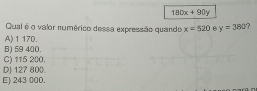 180x+90y
Qual é o valor numérico dessa expressão quando x=520 e y=380 2
A) 1 170.
B) 59 400.
C) 115 200.
D) 127 800.
E) 243 000.