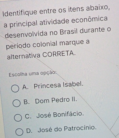 Identifique entre os itens abaixo,
a principal atividade econômica
desenvolvida no Brasil durante o
período colonial marque a
alternativa CORRETA.
Escolha uma opção:
A. Princesa Isabel.
B. Dom Pedro II.
C. José Bonifácio.
D. José do Patrocínio.