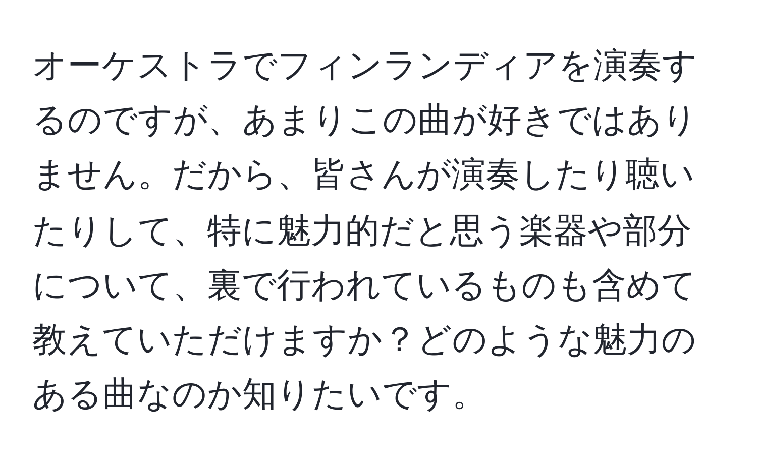 オーケストラでフィンランディアを演奏するのですが、あまりこの曲が好きではありません。だから、皆さんが演奏したり聴いたりして、特に魅力的だと思う楽器や部分について、裏で行われているものも含めて教えていただけますか？どのような魅力のある曲なのか知りたいです。