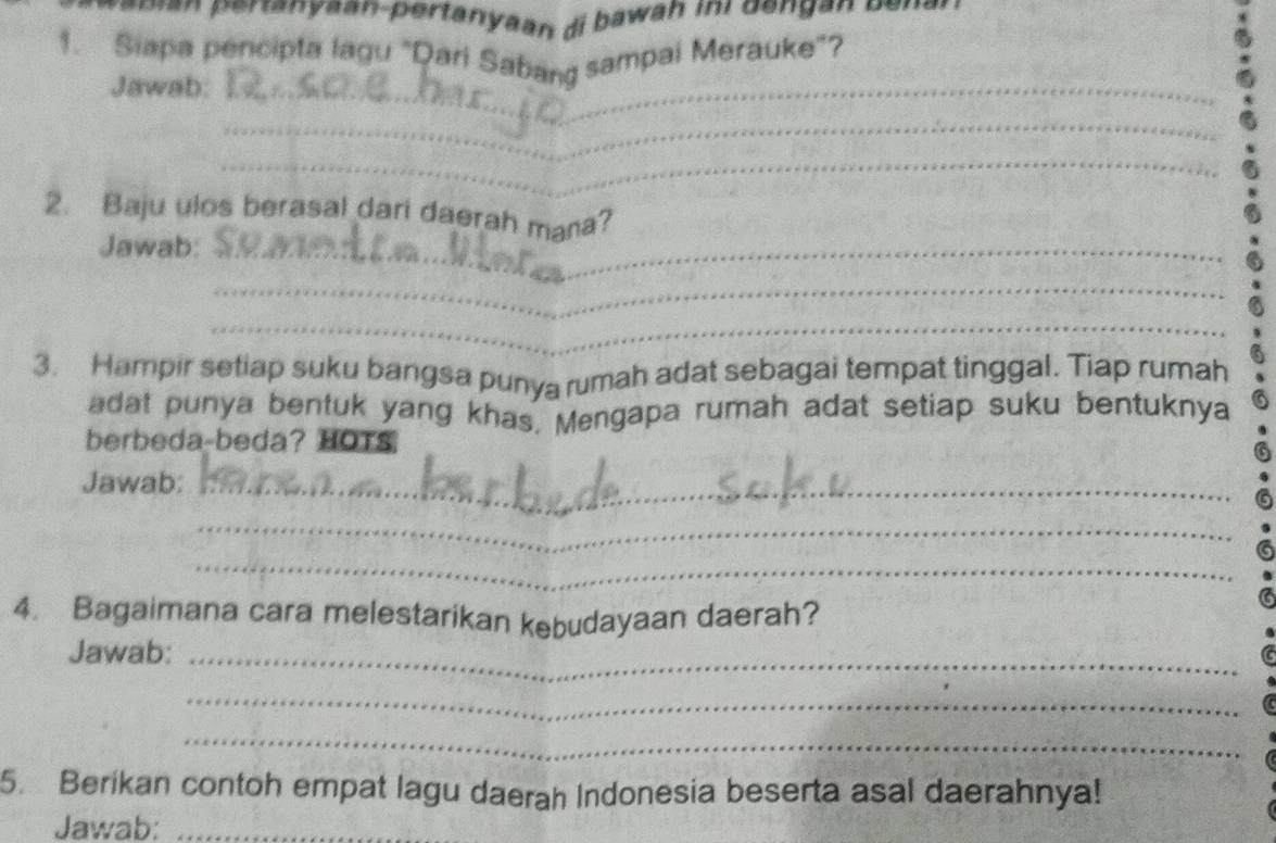 an eranyaan-pertanyaan di bawah ini dengan ben . 
1. Siapa pencipta lagu "Qari Sabang sampai Merauke"? 
Jawab:_ 
_ 
_ 
2. Baju ulos berasal dari daerah mana? 
Jawab:_ 
_ 
_ 
3. Hampir setiap suku bangsa punya rumah adat sebagai tempat tinggal. Tiap rumah 
adat punya bentuk yang khas, Mengapa rumah adat setiap suku bentuknya 
berbeda-beda? HOTS 
Jawab:_ 
_ 
_ 
4. Bagaimana cara melestarikan kebudayaan daerah? 
Jawab:_ 
_ 
_ 
5. Berikan contoh empat lagu daerah Indonesia beserta asal daerahnya! 
Jawab:_