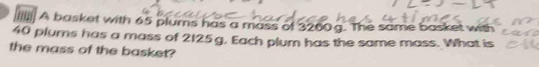 lI A basket with 65 plums has a mass of 3260 g. The same basket with
40 plums has a mass of 2125g, Each plum has the same mass. What is 
the mass of the basket?