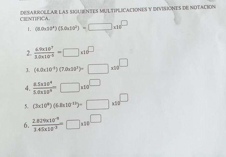 DESARROLLAR LAS SIGUIENTES MULTIPLICACIONES Y DIVISIONES DE NOTACION 
CIENTIFICA. 
1. (8.0* 10^4)(5.0* 10^2)=□ * 10^(□)
2.  (6.9* 10^7)/3.0* 10^(-5) =□ * 10^(□)
3. (4.0* 10^(-5))(7.0* 10^3)=□ * 10^(□)
4.  (8.5* 10^4)/5.0* 10^9 =□ * 10^(□)
5. (3* 10^8)(6.8* 10^(-13))=□ * 10^(□)
6.  (2.829* 10^(-9))/3.45* 10^(-3) =□ * 10^(□)