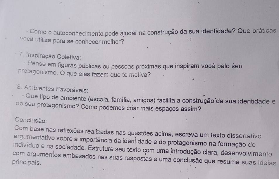 Como o autoconhecimento pode ajudar na construção da sua identidade? Que práticas 
você utiliza para se conhecer melhor? 
7. Inspiração Coletiva: 
- Pense em figuras públicas ou pessoas próximas que inspiram você pelo seu 
protagonismo. O que elas fazem que te motiva? 
8. Ambientes Favoráveis: 
- Que tipo de ambiente (escola, família, amigos) facilita a construção da sua identidade e 
do seu protagonismo? Como podemos criar mais espaços assim? 
Conclusão: 
Com base nas reflexões realizadas nas questões acima, escreva um texto dissertativo 
argumentativo sobre a importância da identidade e do protagonismo na formação do 
indivíduo e na sociedade. Estruture seu texto com uma introdução clara, desenvolvimento 
com argumentos embasados nas suas respostas e uma conclusão que resuma suas ideias 
principais.