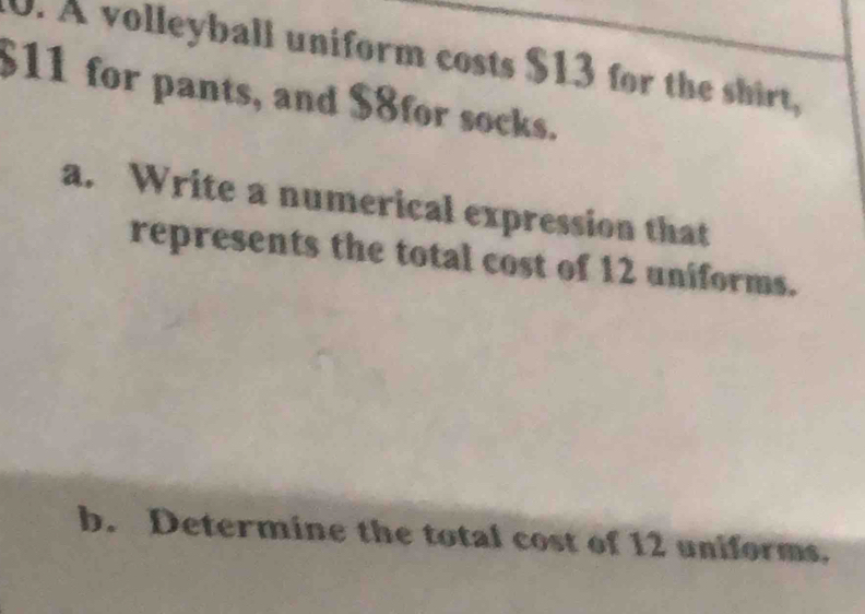 A volleyball uniform costs $13 for the shirt,
$11 for pants, and $8for socks. 
a. Write a numerical expression that 
represents the total cost of 12 uniforms. 
b. Determine the total cost of 12 uniforms.