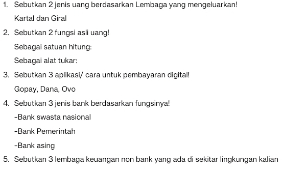 Sebutkan 2 jenis uang berdasarkan Lembaga yang mengeluarkan! 
Kartal dan Giral 
2. Sebutkan 2 fungsi asli uang! 
Sebagai satuan hitung: 
Sebagai alat tukar: 
3. Sebutkan 3 aplikasi/ cara untuk pembayaran digital! 
Gopay, Dana, Ovo 
4. Sebutkan 3 jenis bank berdasarkan fungsinya! 
-Bank swasta nasional 
-Bank Pemerintah 
-Bank asing 
5. Sebutkan 3 lembaga keuangan non bank yang ada di sekitar lingkungan kalian