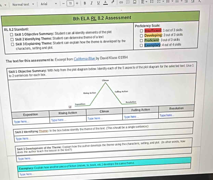 Normal text Arial - 11 + B I U A - C :
The text for this assessment is: Excerpt from California Blue by David Klass ©1994
Skill 1 Objective Summary: With help from the plot diagram below. Identify each of the 5 aspects of the plot diagram for the selected text. Use 1
to 2 sentences for each box .
Climas
Khing Action Falling Action
Exposition Resolution
Y
Exposition Rising Action C limax Falling Action Resolution
Type here Type here Type here... Type here... Type here....
Skill 2 Identifyling Theme: In the box below identify the theme of the text. (This should be a single sentence)
Type here...
Skitl 3 Development of the Theme: Explain how the author develops the theme using the characters, setling, and plot. (In other words, how
does the author teach the lesson in the text?)
Type here....
Exemplary: Explain how another piece of fiction (movie, tv, book, etc.) develops the same theme
Type here.
