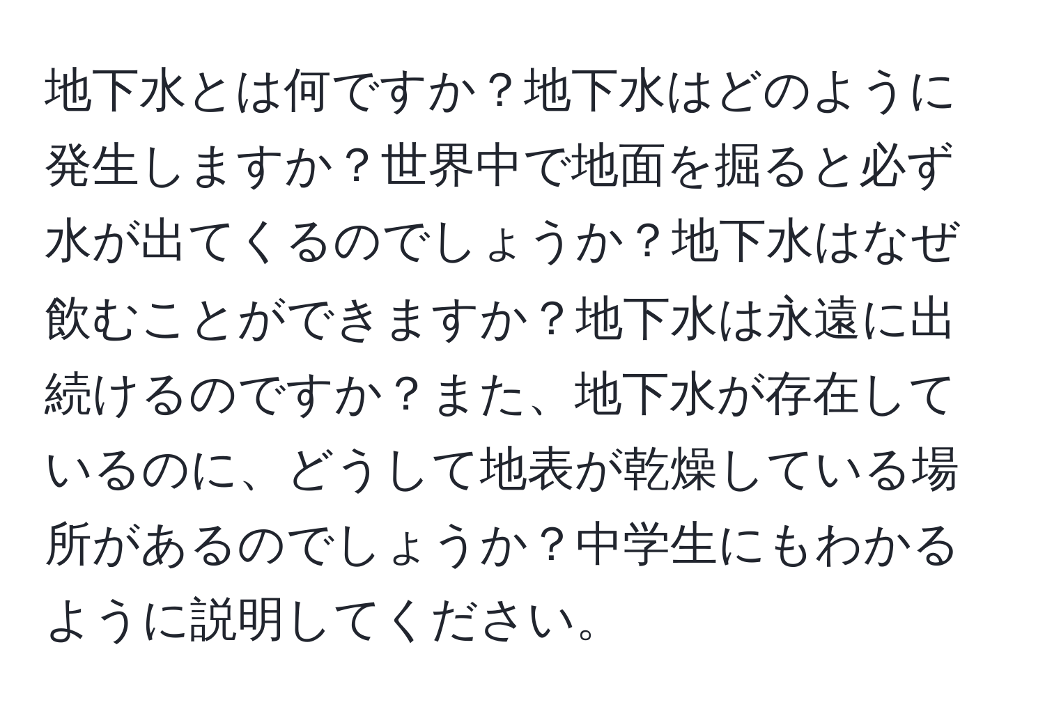 地下水とは何ですか？地下水はどのように発生しますか？世界中で地面を掘ると必ず水が出てくるのでしょうか？地下水はなぜ飲むことができますか？地下水は永遠に出続けるのですか？また、地下水が存在しているのに、どうして地表が乾燥している場所があるのでしょうか？中学生にもわかるように説明してください。