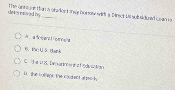 The amount that a student may borrow with a Direct Unsubsidized Loan is
determined by_ 、
A. a federal formula
B. the U.S. Bank
C. the U.S. Department of Education
D. the college the student attends