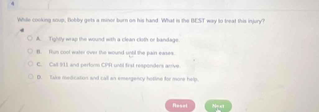 While cooking soup, Bobby gets a minor burn on his hand. What is the BEST way to treat this injury?
A. Tightly wrap the wound with a clean cloth or bandage.
B. Run cool water over the wound until the pain eases.
C. Call 911 and perform CPR until first responders arrive.
D. Take medication and call an emergency hotline for more help.
Reset Nost