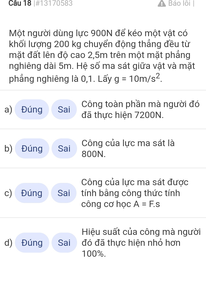 #13170583 Báo lôi 
Một người dùng lực 900N để kéo một vật có 
khối lượng 200 kg chuyển động thẳng đều từ 
mặt đất lên độ cao 2,5m trên một mặt phẳng 
nghiêng dài 5m. Hệ số ma sát giữa vật và mặt 
phẳng nghiêng là 0,1. Lấy g=10m/s^2. 
Công toàn phần mà người đó 
a) Đúng Sai đã thực hiện 7200N. 
Công của lực ma sát là 
b) Đúng Sai 800N. 
Công của lực ma sát được 
c) Đúng Sai tính bằng công thức tính 
công cơ học A=F.s
Hiệu suất của công mà người 
d) Đúng Sai đó đã thực hiện nhỏ hơn
100%.