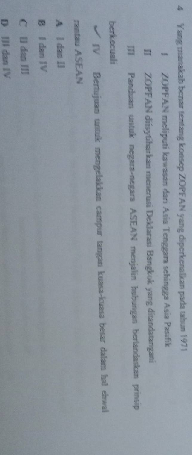 Yang manakah benar tentang konsep ZOPFAN yang diperkenalkan pada tahun 1971
I ZOPFAN meliputi kawasan dari Asia Tenggara sehingga Asia Pasifik
II ZOPFAN diisytiharkan menerusi Deklarasi Bangkok yang ditandatangani
III Panduan untuk negara-negara ASEAN menjalin hubungan berlandaskan prinsip
berkecuali
IV Bertujuan untuk mengelakkan campur tangan kuasa-kuasa besar dalam hal ehwal
rantau ASEAN
A l dan lI
B I dan IV
C ll dan II
D II dan IV