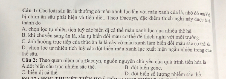 Các loài sâu ăn lá thường có màu xanh lục lẫn với màu xanh của lá, nhờ đó mà khó
bị chim ăn sâu phát hiện và tiêu diệt. Theo Đacuyn, đặc điểm thích nghi này được hình
thành do
A. chọn lọc tự nhiên tích luỹ các biến dị cá thể màu xanh lục qua nhiều thế hệ.
B. khi chuyển sang ăn lá, sâu tự biến đổi màu cơ thể để thích nghi với môi trường.
C. ảnh hưởng trực tiếp của thức ăn là lá cây có màu xanh làm biến đồi màu sắc cơ thể sâu
D. chọn lọc tự nhiên tích luỹ các đột biến màu xanh lục xuất hiện ngẫu nhiên trong quản
thể sâu.
Câu 2: Theo quan niệm của Đacuyn, nguồn nguyên chủ yếu của quá trình tiến hóa là
A.đột biển cấu trúc nhiễm sắc thể. B. đột biến gene.
C. biến dị cá thể. D. đột biến số lượng nhiễm sắc thể.
Bài 17 : Học thư vệt tiên ho