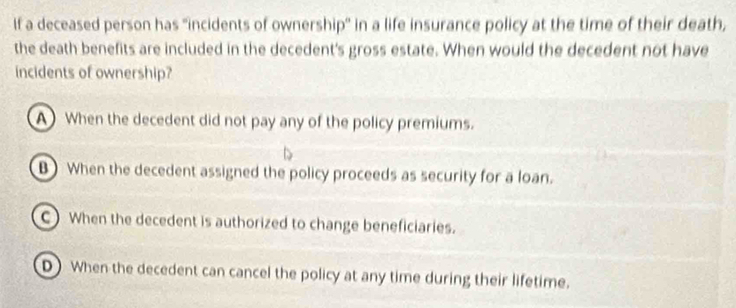 If a deceased person has "incidents of ownership" in a life insurance policy at the time of their death,
the death benefits are included in the decedent's gross estate. When would the decedent not have
incidents of ownership?
A When the decedent did not pay any of the policy premiums.
B) When the decedent assigned the policy proceeds as security for a loan.
C) When the decedent is authorized to change beneficiaries.
D) When the decedent can cancel the policy at any time during their lifetime.