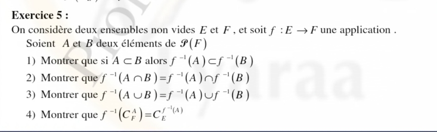 On considère deux ensembles non vides E et F , et soit f:Eto F une application . 
Soient A et B deux éléments de g(F)
1)Montrer que si A⊂ B alors f^(-1)(A)⊂ f^(-1)(B)
2) Montrer que f^(-1)(A∩ B)=f^(-1)(A)∩ f^(-1)(B)
3) Montrer que f^(-1)(A∪ B)=f^(-1)(A)∪ f^(-1)(B)
4) Montrer que f^(-1)(C_F^(A)=C_E^(f^-1)(A))