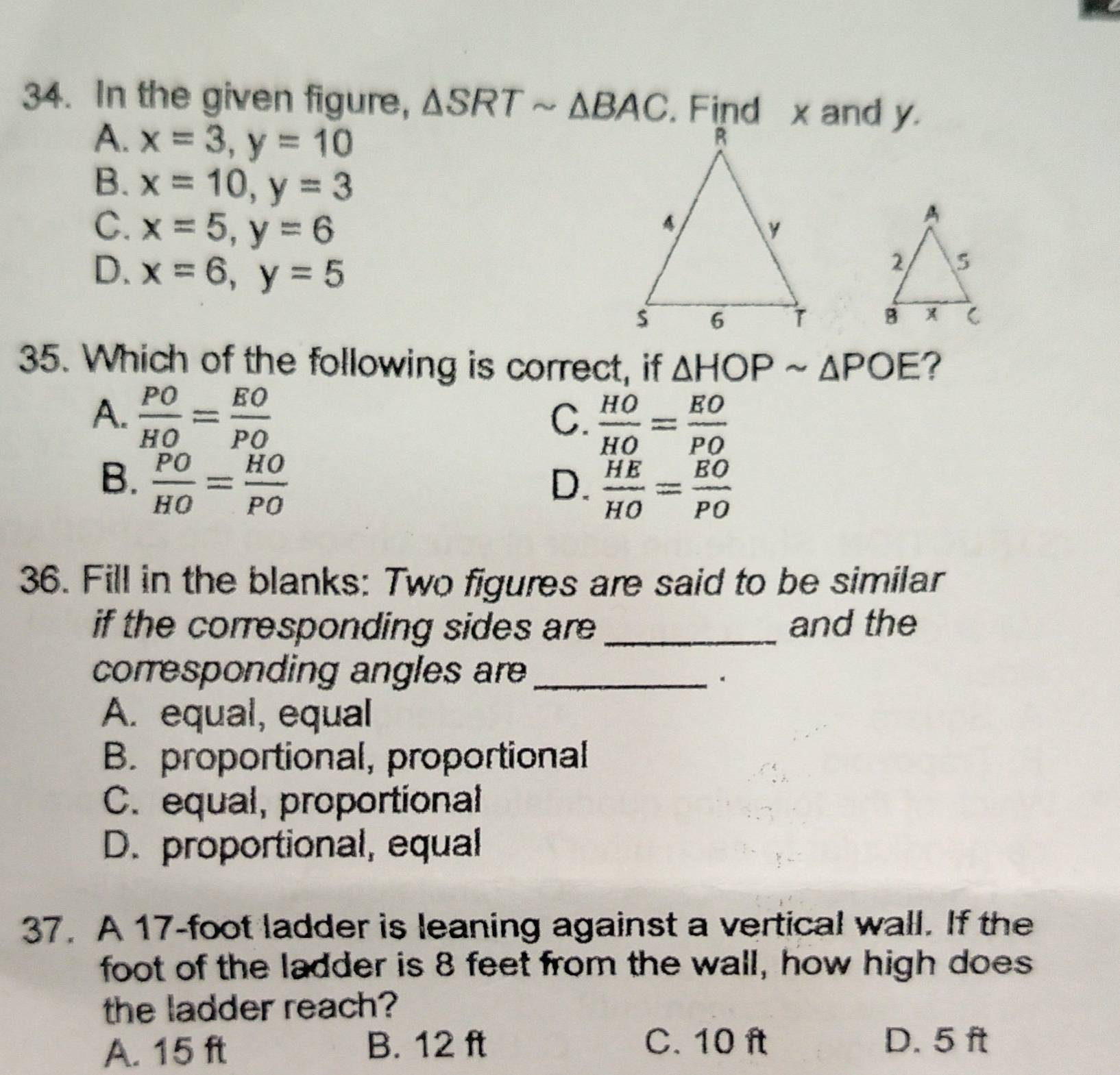 In the given figure, △ SRTsim △ BAC. Find x and y.
A. x=3, y=10
B. x=10, y=3
C. x=5, y=6
D. x=6, y=5

35. Which of the following is correct, if △ HOPsim △ POE ?
A.  PO/HO = EO/PO  C.  HO/HO = EO/PO 
B.  PO/HO = HO/PO  D.  HE/HO = BO/PO 
36. Fill in the blanks: Two figures are said to be similar
if the corresponding sides are _and the
corresponding angles are_
.
A. equal, equal
B. proportional, proportional
C. equal, proportional
D. proportional, equal
37. A 17-foot ladder is leaning against a vertical wall. If the
foot of the ladder is 8 feet from the wall, how high does
the ladder reach?
A. 15 ft
B. 12 ft C. 10 ft D. 5 ft