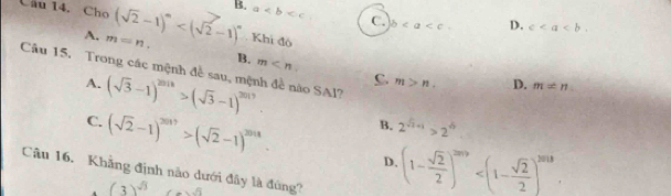 Cho (sqrt(2)-1)^n B. a C. b D. c.
A. m=n. . Khi độ
B. m
Câu 15. Trong các mệnh đề sau, mệnh đề nào SAl?
C. m>n. D. m!= n
A. (sqrt(3)-1)^2018>(sqrt(3)-1)^2019. 2^(sqrt(x)+1)>2^(sqrt(x))
B.
C. (sqrt(2)-1)^2017>(sqrt(2)-1)^2018. D. (1- sqrt(2)/2 )^2019 . 
Câu 16. Khẳng định não dưới đây là đùng? (3)^sqrt(3)