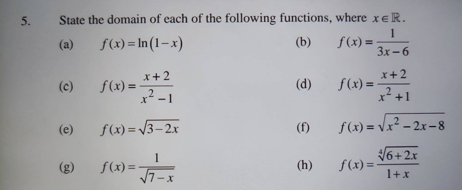 State the domain of each of the following functions, where x∈ R. 
(a) f(x)=ln (1-x) (b) f(x)= 1/3x-6 
(c) f(x)= (x+2)/x^2-1  (d) f(x)= (x+2)/x^2+1 
(e) f(x)=sqrt(3-2x) (f) f(x)=sqrt(x^2-2x-8)
(g) f(x)= 1/sqrt(7-x)  (h) f(x)= (sqrt[4](6+2x))/1+x 