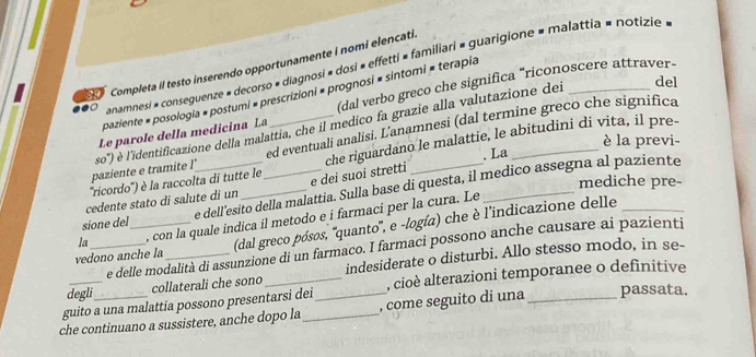 anamnesi » conseguenze » decorso # diagnosi » dosi » effetti » familiari » guarigione # malattia » notizie 
so Completa il testo inserendo opportunamente i nomi elencati. 
del 
paziente » posologia × postumi « prescrizioni = prognosi = sintomi = terapia 
Le parole della medicina La (dal verbo greco che significa "riconoscere attraver- 
ed eventuali analisi. L'anamnesi (dal termine greco che significa 
paziente e tramite l' so'') é l'identificazione della malattia, che il medico fa grazie alla valutazione del 
è la previ- 
. La 
''ricordo'') é la raccolta di tutte le che riguardano le malattie, le abitudini di vita, il pre- 
mediche pre- 
cedente stato di salute di un e dei suoi stretti 
sione del e dell esito della malattia. Sulla base di questa, il medico assegna al paziente 
la , con la quale indica il metodo e i farmaci per la cura. Le 
vedono anche la (dal greco pósos, ''quanto'', e -logía) che è l'indicazione delle 
e delle modalità di assunzione di un farmaco. I farmaci possono anche causare ai pazienti 
degli_ collaterali che sono indesiderate o disturbi. Allo stesso modo, in se- 
guito a una malattia possono presentarsi dei , cioè alterazioni temporanee o definitive 
che continuano a sussistere, anche dopo la_ _, come seguito di una_ passata.