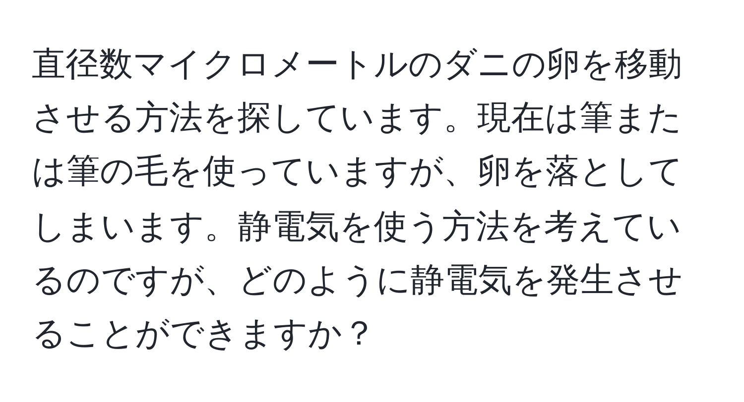 直径数マイクロメートルのダニの卵を移動させる方法を探しています。現在は筆または筆の毛を使っていますが、卵を落としてしまいます。静電気を使う方法を考えているのですが、どのように静電気を発生させることができますか？