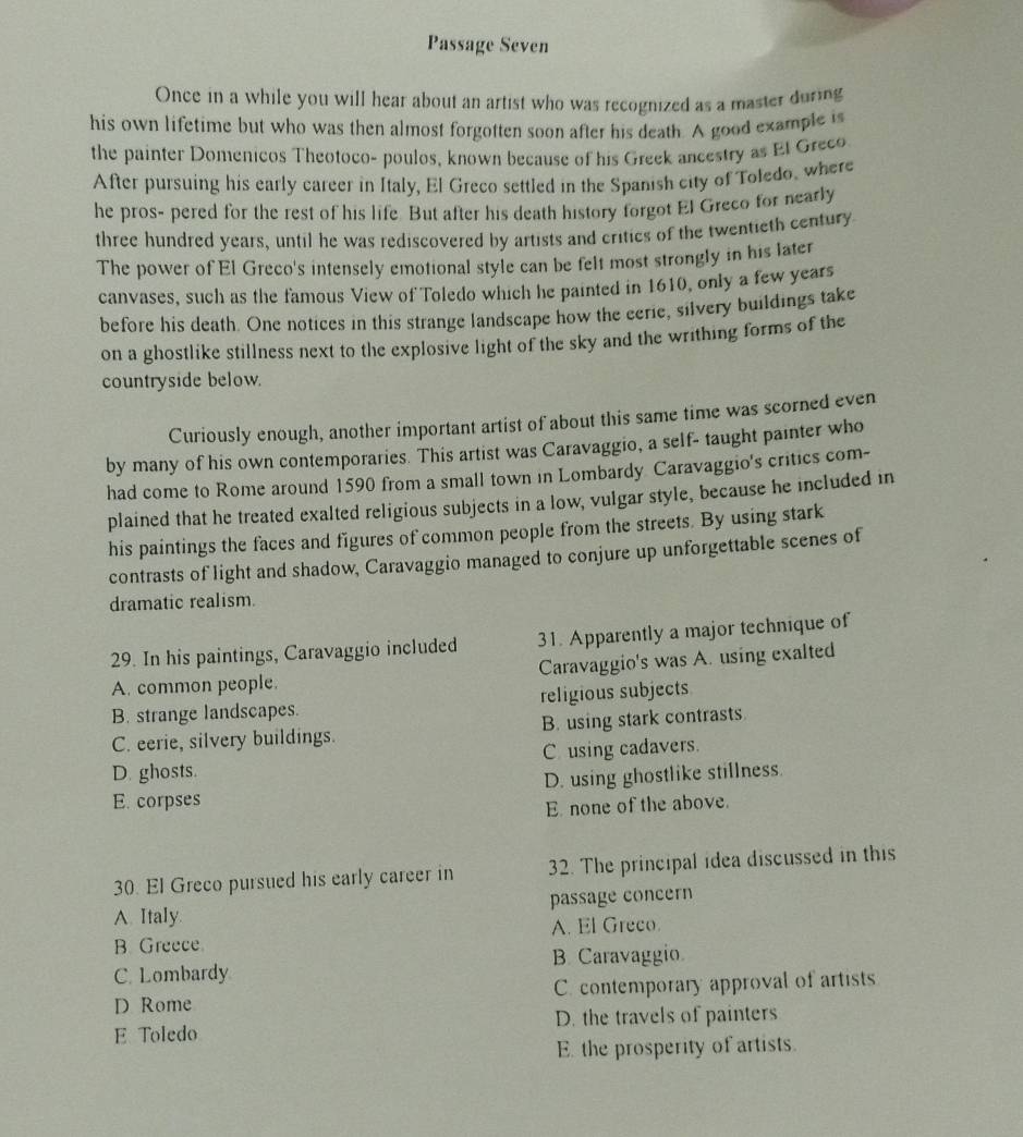 Passage Seven
Once in a while you will hear about an artist who was recognized as a master during
his own lifetime but who was then almost forgotten soon after his death. A good example is
the painter Domenicos Theotoco- poulos, known because of his Greek ancestry as El Greco
After pursuing his early career in Italy, El Greco settled in the Spanish city of Toledo, where
he pros- pered for the rest of his life. But after his death history forgot El Greco for nearly
three hundred years, until he was rediscovered by artists and critics of the twentieth century
The power of El Greco's intensely emotional style can be felt most strongly in his later
canvases, such as the famous View of Toledo which he painted in 1610, only a few years
before his death. One notices in this strange landscape how the eerie, silvery buildings take
on a ghostlike stillness next to the explosive light of the sky and the writhing forms of the
countryside below.
Curiously enough, another important artist of about this same time was scorned even
by many of his own contemporaries. This artist was Caravaggio, a self- taught painter who
had come to Rome around 1590 from a small town in Lombardy Caravaggio's critics com-
plained that he treated exalted religious subjects in a low, vulgar style, because he included in
his paintings the faces and figures of common people from the streets. By using stark
contrasts of light and shadow, Caravaggio managed to conjure up unforgettable scenes of
dramatic realism.
29. In his paintings, Caravaggio included 31. Apparently a major technique of
A. common people. Caravaggio's was A. using exalted
B. strange landscapes. religious subjects
C. eerie, silvery buildings. B. using stark contrasts
D. ghosts. C using cadavers.
E. corpses D. using ghostlike stillness.
E none of the above.
30. El Greco pursued his early career in 32. The principal idea discussed in this
A. Italy. passage concern
B. Greece A. El Greco
C. Lombardy B. Caravaggio
D Rome C. contemporary approval of artists
E Toledo D. the travels of painters
E the prosperity of artists.